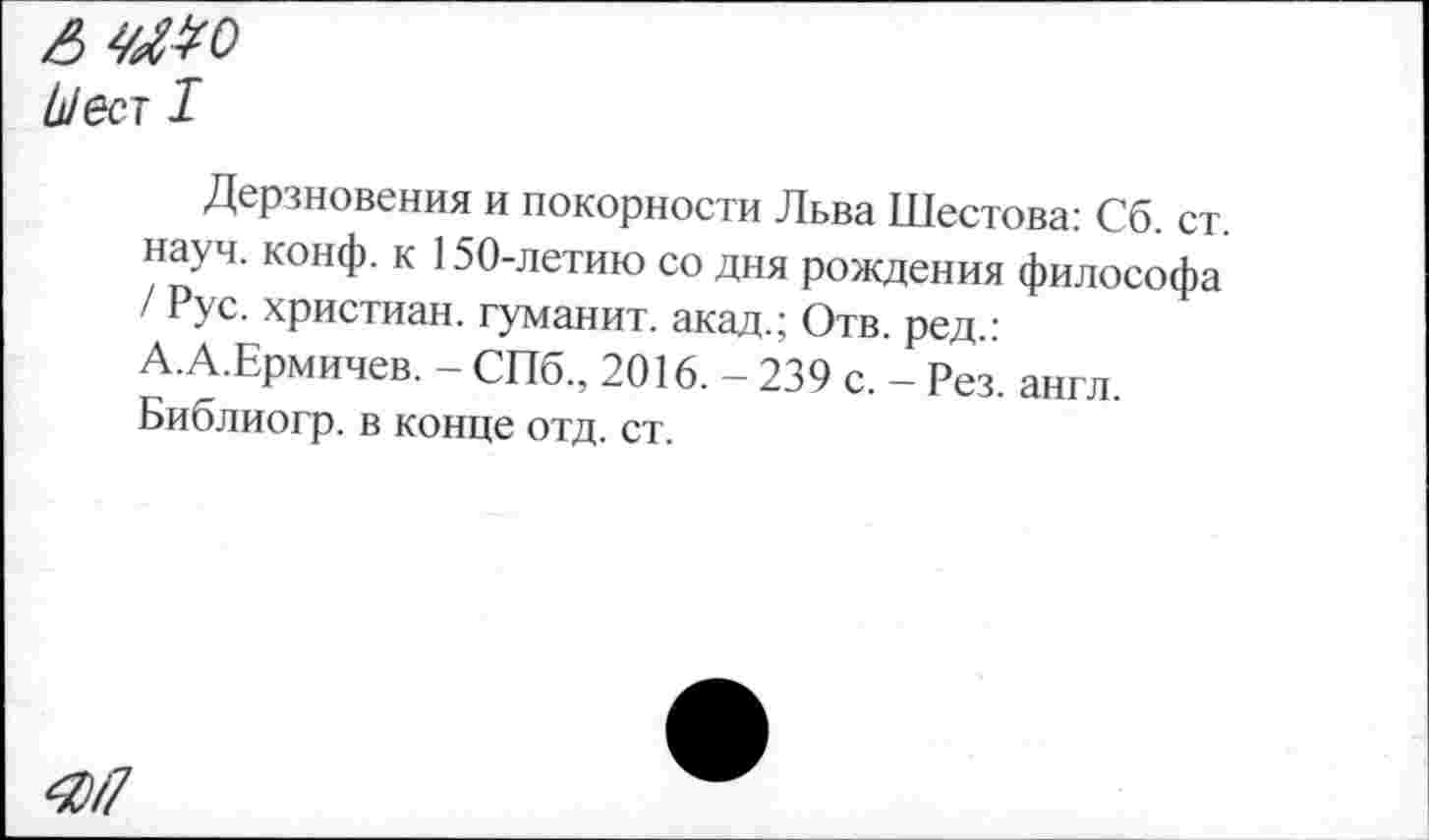 ﻿А
Ь/ест I
Дерзновения и покорности Льва Шестова: Сб. ст. науч. конф, к 150-летию со дня рождения философа / Рус. христиан, туманит, акад.; Отв. ред.: А.А.Ермичев. - СПб., 2016. - 239 с. - Рез. англ. Библиогр. в конце отд. ст.
